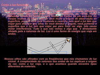 Como a luz funciona   Basicamente, quando luz branca que é uma mistura de cores diferentes brilha sobre algo com duas superfícies refletivas, as várias ondas refletidas interferem entre si  para formar as franjas de um arco-íris. As franjas mudam de cores quando você muda o ângulo de observação da superficie, porque você está mudando o caminho pelo qual a luz tem que viajar para alcançar seu olho. Se você diminui o ângulo, você aumenta a superfice que a luz tem que viajar por para você ver algo. Isto causa maior interferência. Tudo o que nós vemos é algo que  é diretamente afetado pela a natureza da luz. Luz é uma forma de energia que viaja em ondas.  Nossos olhos são afinados com as freqüências que nós chamamos de luz visível. A complexidade da natureza das ondas de luz explicam a origem da cor, como a luz viaja, e o que acontece quando encontra tipos diferentes de materiais.  