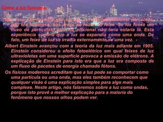 Como a luz funciona  Mas isso não foi tudo que ele viu. A nova luz adicional percebida, não era luminosa, nas áreas ao redor do feixe. Se luz fosse um fluxo de partículas, esta luz adicional não teria estaria lá. Esta experiência sugeriu que a luz se expandia como uma onda. De fato, um feixe de luz se irradia externamente de uma vez.  Albert Einstein avançou com a teoria da luz mais adiante em 1905. Einstein considerou o efeito fotoelétrico em qual feixes de luz ultravioletas em uma superfície provoca a emissão de elétrons. A explicação de Einstein para isto era que a luz era composta de um fluxo de pacotes de energia chamado fótons.  Os físicos modernos acreditam que a luz pode se comportar como uma partícula ou uma onda, mas eles também reconhecem que qualquer visão é uma explicação simples para algo mais complexo. Neste artigo, nós falaremos sobre a luz como ondas, porque isto provê a melhor explicação para a maioria do fenômeno que nossos olhos podem ver.   