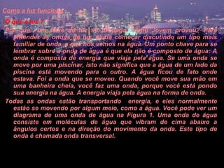 Como a luz funciona   O que é luz ?  Por que  um feixe de luz se propaga, como Jovem provou? Para entender as ondas de luz, ajuda começar discutindo um tipo mais familiar de onda, a que nós vemos na água. Um ponto chave para se lembrar sobre a onda de água é que ela não é composto de água: A onda é composta de energia que viaja pela água. Se uma onda se move por uma piscinar, isto não significa que a água de um lado da piscina está movendo para o outro. A água ficou de fato onde estava. Foi a onda que se moveu. Quando você move sua mão em uma banheira cheia, você faz uma onda, porque você está pondo sua energia na água. A energia viaja pela água na forma de onda.  Todas as ondas estão transportando  energia, e eles normalmente estão se movendo por algum meio, como a água. Você pode ver um diagrama de uma onda de água na Figura 1. Uma onda de água consiste em moléculas de água que vibram de cima abaixo a ângulos certos e na direção do movimento da onda. Este tipo de onda é chamada onda transversal.  