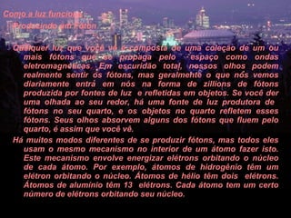 Como a luz funciona   Produzindo um Fóton    Qualquer luz que você vê é composta de uma coleção de um ou mais fótons que se propaga pelo  espaço como ondas eletromagnéticas .  Em escuridão total, nossos olhos podem realmente sentir os fótons, mas geralmente o que nós vemos diariamente entra em nós na forma de zillions de fótons produzida por fontes de luz  e refletidas em objetos. Se você der uma olhada ao seu redor, há uma fonte de luz produtora de  fótons no seu quarto, e os objetos no quarto refletem esses fótons. Seus olhos absorvem alguns dos fótons que fluem pelo quarto, é assim que você vê.  Há muitos modos diferentes de se produzir fótons, mas todos eles usam o mesmo mecanismo no interior de um átomo fazer isto. Este mecanismo envolve energizar elétrons orbitando o núcleo de cada átomo. Por exemplo, átomos de hidrogênio têm um elétron orbitando o núcleo. Átomos de hélio têm dois  elétrons. Átomos de alumínio têm 13  elétrons. Cada átomo tem um certo número de elétrons orbitando seu núcleo.  