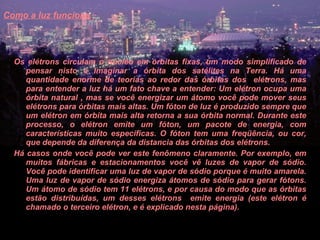 Como a luz funciona   Os elétrons circulam o núcleo em órbitas fixas, um modo simplificado de pensar nisto é imaginar a órbita dos satélites na Terra. Há uma quantidade enorme de teorias ao redor das órbitas dos  elétrons, mas para entender a luz há um fato chave a entender: Um elétron ocupa uma órbita natural , mas se você energizar um átomo você pode mover seus elétrons para órbitas mais altas. Um fóton de luz é produzido sempre que um elétron em órbita mais alta retorna a sua órbita normal. Durante este processo, o elétron emite um fóton, um pacote de energia, com características muito específicas. O fóton tem uma freqüência, ou cor, que depende da diferença da distancia das órbitas dos elétrons.  Há casos onde você pode ver este fenômeno claramente. Por exemplo, em muitos fábricas e estacionamentos você vê luzes de vapor de sódio. Você pode identificar uma luz de vapor de sódio porque é muito amarela. Uma luz de vapor de sódio energiza átomos de sódio para gerar fótons. Um átomo de sódio tem 11 elétrons, e por causa do modo que as órbitas estão distribuídas, um desses elétrons  emite energia (este elétron é chamado o terceiro elétron, e é explicado nesta página).  