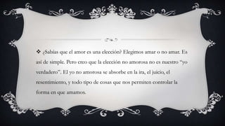  ¿Sabías que el amor es una elección? Elegimos amar o no amar. Es
así de simple. Pero creo que la elección no amorosa no es nuestro “yo
verdadero”. El yo no amorosa se absorbe en la ira, el juicio, el
resentimiento, y todo tipo de cosas que nos permiten controlar la
forma en que amamos.
 