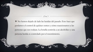  No hemos dejado de lado las heridas del pasado. Esto hace que
perdamos el control de quiénes somos y cómo reaccionamos a las
personas que nos rodean. La botella controla a un alcohólico y una
persona herida es controlado por el resentimiento.
 