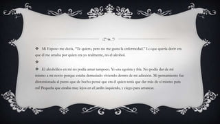  Mi Esposo me decía, “Te quiero, pero no me gusta la enfermedad.” Lo que quería decir era
que él me amaba por quien era yo realmente, no el alcohol.

 El alcohólico en mí no podía amar tampoco. Yo era egoísta y fría. No podía dar de mí
mismo a mi novio porque estaba demasiado viviendo dentro de mi adicción. Mi pensamiento fue
distorsionada al punto que de hecho pensé que era él quien tenía que dar más de sí mismo para
mí! Pequeña que estaba muy lejos en el jardín izquierdo, y ciego para arrancar.
 