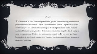  En esencia, se trata de cómo permitimos que los sentimientos y pensamientos
para controlar cómo vamos a amar, y cuando vamos a amar. La persona que está
controlado por sus sentimientos es incapaz de amar plenamente a otra persona.
Lamentablemente es así, muchos de nosotros estamos restringidos desde siempre
amar correctamente debido a los sentimientos negativos. Es por esto que hago
hincapié en lo importante que es tener cuidado con lo que permitimos a nuestros
corazones y mentes!
 