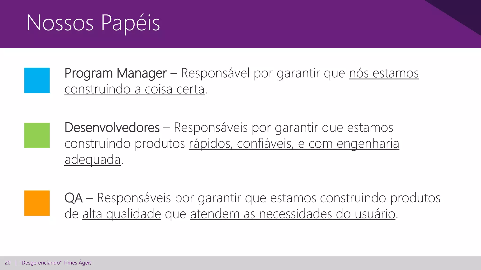 20 | “Desgerenciando” Times Ágeis
Nossos Papéis
Program Manager – Responsável por garantir que nós estamos
construindo a coisa certa.
Desenvolvedores – Responsáveis por garantir que estamos
construindo produtos rápidos, confiáveis, e com engenharia
adequada.
QA – Responsáveis por garantir que estamos construindo produtos
de alta qualidade que atendem as necessidades do usuário.
 