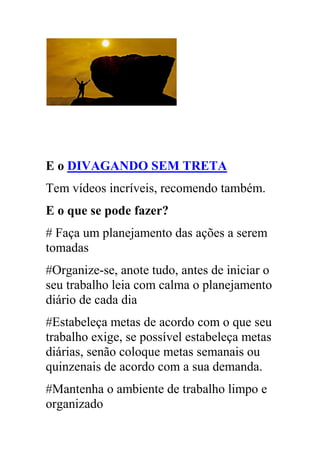 E o DIVAGANDO SEM TRETA
Tem vídeos incríveis, recomendo também.
E o que se pode fazer?
# Faça um planejamento das ações a serem
tomadas
#Organize-se, anote tudo, antes de iniciar o
seu trabalho leia com calma o planejamento
diário de cada dia
#Estabeleça metas de acordo com o que seu
trabalho exige, se possível estabeleça metas
diárias, senão coloque metas semanais ou
quinzenais de acordo com a sua demanda.
#Mantenha o ambiente de trabalho limpo e
organizado
 