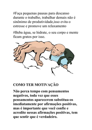 #Faça pequenas pausas para descanso
durante o trabalho, trabalhar demais não é
sinônimo de produtividade,isso evita o
estresse e promove um relaxamento
#Beba água, se hidrate, o seu corpo e mente
ficam gratos por isso.
COMO TER MOTIVAÇÃO
Não perca tempo com pensamentos
negativos, toda vez que esses
pensamentos aparecerem substitua-os
imediatamente por afirmações positivas,
mas é importante que você confie e
acredite nessas afirmações positivas, tem
que sentir que é verdadeiro.
 