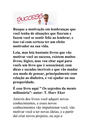 Busque a motivação em lembranças que
você tenha de situações que fizeram e
fazem você se sentir feliz ao lembrar, e
isso vai com certeza ter um efeito
motivador na sua vida.
Leia, mas leia bastante livros que vão
motivar você ao sucesso, existem muitos
livros, lógico, mas vou citar aqui para
vocês um livro que é sensacional, com
dicas e sacadas incríveis e que vão mudar
seu modo de pensar, principalmente com
relação ao dinheiro, e vai ajudar na sua
prosperidade.
É esse livro aqui ” Os segredos da mente
milionária”- autor- T. Harv Eker
Através dos livros você adquiri novos
conhecimentos, e esses novos
conhecimentos vão impulsionar você, vão
motivar você a ter novas ideias, e a partir
daí criar novos projetos, ou seja a
 