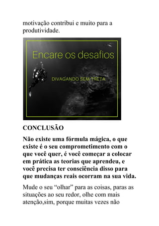motivação contribui e muito para a
produtividade.
CONCLUSÃO
Não existe uma fórmula mágica, o que
existe é o seu comprometimento com o
que você quer, é você começar a colocar
em prática as teorias que aprendeu, e
você precisa ter consciência disso para
que mudanças reais ocorram na sua vida.
Mude o seu “olhar” para as coisas, paras as
situações ao seu redor, olhe com mais
atenção,sim, porque muitas vezes não
 