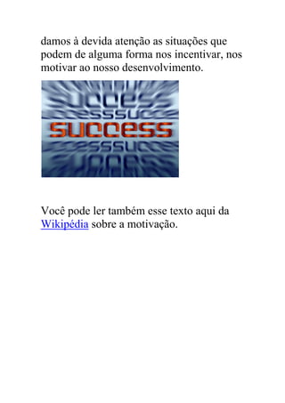 damos à devida atenção as situações que
podem de alguma forma nos incentivar, nos
motivar ao nosso desenvolvimento.
Você pode ler também esse texto aqui da
Wikipédia sobre a motivação.
 
