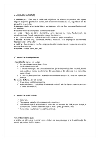 A LINGUAGEM DA PINTURA 
A composição – Quais são as linhas que organizam um quadro (organização das figuras segundo esquemas geométricos ou não, com eixos bem marcados ou não, segundo as leis da perspetiva ou sem ela). 
O desenho – Qual é a função da linha, a sua espessura e forma. Esta tem papel fundamental ou acessório. 
O volume – Como é conseguida a tridimensionalidade. 
As cores – Quais as cores dominantes, cores quentes ou frias, fundamentais ou complementares. Porquê o uso de determinado tipo de cores. 
A luz – De onde vem a luz, está repartida uniformemente, qual é o seu efeito. 
A técnica – Mancha larga, pontilhada, sfumato, modelado. Se o emprego de determinada técnica marca o estilo autor. 
A matéria – Óleo, tempera, etc. Se o emprego de determinada matéria representa um avanço em relação aos outros. 
O suporte – Parede, papel, tela, etc. 
A LINGUAGEM DA ARQUITETURA Na análise formal ter em conta:  Os materiais em que a obra é feita.  As técnicas construtivas.  A leitura morfológica das unidades espaciais que a compõem (planta, volumes, forma das paredes e muros, os elementos de sustentação e de cobertura e os elementos decorativos).  A composição arquitetónica e princípios ordenadores (proporção, simetria, ordenação rítmica). Na análise da função ter em conta:  O uso a que o edifício se destina.  O seu significado – capacidade de expressão e significado das formas (deve-se recorrer a fontes documentais). A LINGUAGEM DA ESCULTURA  Materiais.  Técnicas de trabalho (técnica substrativa e aditiva).  Análise das superfícies (polimento, texturas), dos volumes em relação com o espaço (cheio/vazio; saliência/reentrância) e da massa (peso, gravidade, etc).  Composição escultórica (repouso/movimento). Ter ainda em conta que: 
A análise da obra deve terminar com a leitura da expressividade e a descodificação do significado real ou simbólico desta. 
