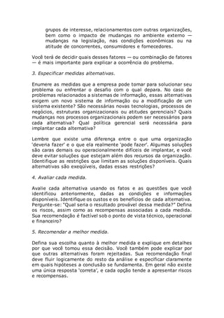 grupos de interesse, relacionamentos com outras organizações,
bem como o impacto de mudanças no ambiente externo —
mudanças na legislação, nas condições econômicas ou na
atitude de concorrentes, consumidores e fornecedores.
Você terá de decidir quais desses fatores — ou combinação de fatores
— é mais importante para explicar a ocorrência do problema.
3. Especificar medidas alternativas.
Enumere as medidas que a empresa pode tomar para solucionar seu
problema ou enfrentar o desafio com o qual depara. No caso de
problemas relacionados a sistemas de informação, essas alternativas
exigem um novo sistema de informação ou a modificação de um
sistema existente? São necessárias novas tecnologias, processos de
negócios, estruturas organizacionais ou atitudes gerenciais? Quais
mudanças nos processos organizacionais podem ser necessários para
cada alternativa? Qual política gerencial será necessária para
implantar cada alternativa?
Lembre que existe uma diferença entre o que uma organização
‘deveria fazer’ e o que ela realmente ‘pode fazer’. Algumas soluções
são caras demais ou operacionalmente difíceis de implantar, e você
deve evitar soluções que estejam além dos recursos da organização.
Identifique as restrições que limitam as soluções disponíveis. Quais
alternativas são exeqüíveis, dadas essas restrições?
4. Avaliar cada medida.
Avalie cada alternativa usando os fatos e as questões que você
identificou anteriormente, dadas as condições e informações
disponíveis. Identifique os custos e os benefícios de cada alternativa.
Pergunte-se: “Qual seria o resultado provável dessa medida?” Defina
os riscos, assim como as recompensas associadas a cada medida.
Sua recomendação é factível sob o ponto de vista técnico, operacional
e financeiro?
5. Recomendar a melhor medida.
Defina sua escolha quanto à melhor medida e explique em detalhes
por que você tomou essa decisão. Você também pode explicar por
que outras alternativas foram rejeitadas. Sua recomendação final
deve fluir logicamente do resto da análise e especificar claramente
em quais hipóteses a conclusão se fundamenta. Em geral não existe
uma única resposta ‘correta’, e cada opção tende a apresentar riscos
e recompensas.
 