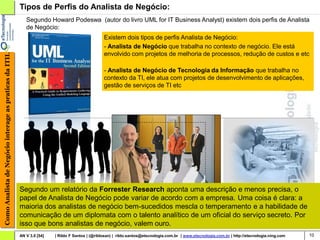 Tipos de Perfis do Analista de Negócio:
                                                           Segundo Howard Podeswa (autor do livro UML for IT Business Analyst) existem dois perfis de Analista
                                                           de Negócio:
                                                                                                 Existem dois tipos de perfis Analista de Negócio:
                                                                                                 - Analista de Negócio que trabalha no contexto de negócio. Ele está
                                                                                                 envolvido com projetos de melhoria de processos, redução de custos e etc
Como Analista de Negócio interage as praticas da ITIL




                                                                                                 - Analista de Negócio de Tecnologia da Informação que trabalha no
                                                                                                 contexto da TI, ele atua com projetos de desenvolvimento de aplicações,
                                                                                                 gestão de serviços de TI etc




                                                        Segundo um relatório da Forrester Research aponta uma descrição e menos precisa, o
                                                        papel de Analista de Negócio pode variar de acordo com a empresa. Uma coisa é clara: a
                                                        maioria dos analistas de negócio bem-sucedidos mescla o temperamento e a habilidade de
                                                        comunicação de um diplomata com o talento analítico de um oficial do serviço secreto. Por
                                                        isso que bons analistas de negócio, valem ouro.
                                                        AN V 3.0 [54]   | Rildo F Santos | (@rildosan) | rildo.santos@etecnologia.com.br | www.etecnologia.com.br | http://etecnologia.ning.com   10
 