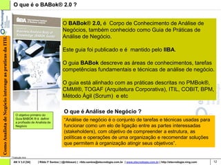 O que é o BABok® 2.0 ?


                                                                                              O BABok® 2.0, é Corpo de Conhecimento de Análise de
                                                                                              Negócios, também conhecido como Guia de Práticas de
                                                                                              Análise de Negócio.
Como Analista de Negócio interage as praticas da ITIL




                                                                                              Este guia foi publicado e é mantido pelo IIBA.

                                                                                              O guia BABok descreve as áreas de conhecimentos, tarefas
                                                                                              competências fundamentais e técnicas de análise de negócio.

                                                                                              O guia está alinhado com as práticas descritas no PMBok®,
                                                                                              CMMI®, TOGAF (Arquitetura Corporativa), ITIL, COBIT, BPM,
                                                                                              Método Ágil (Scrum) e etc

                                                                                               O que é Análise de Negócio ?
                                                            O objetivo primário do
                                                            Guia BABOK ® é definir
                                                            a profissão de Analista de
                                                                                               “Análise de negócio é o conjunto de tarefas e técnicas usadas para
                                                            Negócio                            funcionar como um elo de ligação entre as partes interessadas
                                                                                               (stakeholders), com objetivo de compreender a estrutura, as
                                                                                               políticas e operações de uma organização e recomendar soluções
                                                                                               que permitem à organização atingir seus objetivos”.

                                                        *Tradução livre

                                                         AN V 3.0 [54]      | Rildo F Santos | (@rildosan) | rildo.santos@etecnologia.com.br | www.etecnologia.com.br | http://etecnologia.ning.com   12
 