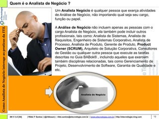 Quem é o Analista de Negócio ?
                                                                                                    Um Analista Negócio é qualquer pessoa que exerça atividades
                                                                                                    de Análise de Negócio, não importando qual seja seu cargo,
                                                                                                    função ou papel.

                                                                                                    A Análise de Negócio não incluem apenas as pessoas com o
Como Analista de Negócio interage as praticas da ITIL




                                                                                                    cargo Analista de Negócio, ela também pode incluir outros
                                                                                                    profissionais, tais como: Analista de Sistemas, Analista de
                                                                                                    Requisitos, Engenheiro de Sistemas Corporativo, Analista de
                                                                                                    Processo, Analista de Produto, Gerente de Produto, Product
                                                                                                    Owner (SCRUM), Arquiteto de Solução Corporativa, Consultores
                                                                                                    de Gestão ou qualquer outra pessoa que execute as tarefas
                                                                                                    descritas no Guia BABok® , incluindo aqueles que exercem
                                                                                                    também disciplinas relacionadas, tais como Gerenciamento de
                                                                                                    Projeto, Desenvolvimento de Software, Garantia de Qualidade e
                                                                                                    etc.




                                                                                                                               Analista de Negócio




                                                        AN V 3.0 [54]   | Rildo F Santos | (@rildosan) | rildo.santos@etecnologia.com.br | www.etecnologia.com.br | http://etecnologia.ning.com   13
 