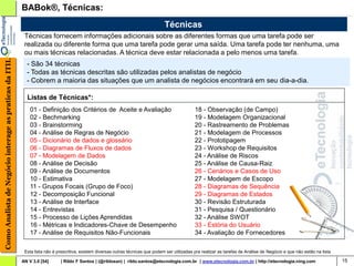 BABok®, Técnicas:
                                                                                                                                 Técnicas
                                                         Técnicas fornecem informações adicionais sobre as diferentes formas que uma tarefa pode ser
                                                         realizada ou diferente forma que uma tarefa pode gerar uma saída. Uma tarefa pode ter nenhuma, uma
                                                         ou mais técnicas relacionadas. A técnica deve estar relacionada a pelo menos uma tarefa.
Como Analista de Negócio interage as praticas da ITIL




                                                          - São 34 técnicas
                                                          - Todas as técnicas descritas são utilizadas pelos analistas de negócio
                                                          - Cobrem a maioria das situações que um analista de negócios encontrará em seu dia-a-dia.

                                                          Listas de Técnicas*:
                                                            01 - Definição dos Critérios de Aceite e Avaliação                                  18 - Observação (de Campo)
                                                            02 - Bechmarking                                                                    19 - Modelagem Organizacional
                                                            03 - Brainstorming                                                                  20 - Rastreamento de Problemas
                                                            04 - Análise de Regras de Negócio                                                   21 - Modelagem de Processos
                                                            05 - Dicionário de dados e glossário                                                22 - Prototipagem
                                                            06 - Diagramas de Fluxos de dados                                                   23 - Workshop de Requisitos
                                                            07 - Modelagem de Dados                                                             24 - Análise de Riscos
                                                            08 - Análise de Decisão                                                             25 - Análise de Causa-Raiz
                                                            09 - Análise de Documentos                                                          26 - Cenários e Casos de Uso
                                                            10 - Estimativa                                                                     27 - Modelagem de Escopo
                                                            11 - Grupos Focais (Grupo de Foco)                                                  28 - Diagramas de Sequência
                                                            12 - Decomposição Funcional                                                         29 - Diagramas de Estados
                                                            13 - Análise de Interface                                                           30 - Revisão Estruturada
                                                            14 - Entrevistas                                                                    31 - Pesquisa / Questionário
                                                            15 - Processo de Lições Aprendidas                                                  32 - Análise SWOT
                                                            16 - Métricas e Indicadores-Chave de Desempenho                                     33 - Estória do Usuário
                                                            17 - Análise de Requisitos Não-Funcionais                                           34 - Avaliação de Fornecedores

                                                         Esta lista não é prescritiva, existem diversas outras técnicas que podem ser utilizadas pra realizar as tarefas de Análise de Negócio e que não estão na lista

                                                        AN V 3.0 [54]      | Rildo F Santos | (@rildosan) | rildo.santos@etecnologia.com.br | www.etecnologia.com.br | http://etecnologia.ning.com                        15
 