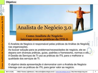 Como Analista de Negócio interage as praticas da ITIL   Objetivo:




                                                                        Analista de Negócio 3.0
                                                                                  Como Analista de Negócio
                                                                              interage com as práticas da ITIL®
                                                            O Analista de Negócio é responsável pelas práticas de Análise de Negócio
                                                            nas organizações.
                                                            Ao buscar solução para os problemas/necessidades de negócio, ele se
                                                            depara com diversas práticas, guias, padrões e frameworks, normas e etc...
                                                            A Gestão de Serviços de TI usa as práticas da ITIL para o melhorar a
                                                            qualidade dos serviços de TI.

                                                            O objetivo desta apresentação é demonstrar com o Analista de Negócio
                                                            interage com as práticas da ITIL para gerar valor ao negócio.
                                                        AN V 3.0 [54]   | Rildo F Santos | (@rildosan) | rildo.santos@etecnologia.com.br | www.etecnologia.com.br | http://etecnologia.ning.com   2
 