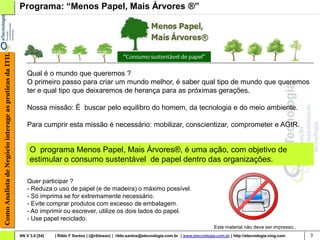 Como Analista de Negócio interage as praticas da ITIL   Programa: “Menos Papel, Mais Árvores ®”




                                                            Qual é o mundo que queremos ?
                                                            O primeiro passo para criar um mundo melhor, é saber qual tipo de mundo que queremos
                                                            ter e qual tipo que deixaremos de herança para as próximas gerações.

                                                            Nossa missão: É buscar pelo equilibro do homem, da tecnologia e do meio ambiente.

                                                            Para cumprir esta missão é necessário: mobilizar, conscientizar, comprometer e AGIR.


                                                             O programa Menos Papel, Mais Árvores®, é uma ação, com objetivo de
                                                             estimular o consumo sustentável de papel dentro das organizações.

                                                            Quer participar ?
                                                            - Reduza o uso de papel (e de madeira) o máximo possível.
                                                            - Só imprima se for extremamente necessário.
                                                            - Evite comprar produtos com excesso de embalagem.
                                                            - Ao imprimir ou escrever, utilize os dois lados do papel.
                                                            - Use papel reciclado.
                                                                                                                                                          Este material não deve ser impresso..
                                                        AN V 3.0 [54]   | Rildo F Santos | (@rildosan) | rildo.santos@etecnologia.com.br | www.etecnologia.com.br | http://etecnologia.ning.com   3
 