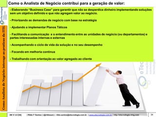 Como o Analista de Negócio contribui para a geração de valor:
                                                        - Elaborando “Business Case” para garantir que não se desperdice dinheiro implementando soluções
                                                        sem um objetivo definido e que não agregam valor ao negócio.

                                                        - Priorizando as demandas de negócio com base na estratégia
Como Analista de Negócio interage as praticas da ITIL




                                                        - Ajudando a implementar Planos Táticos

                                                        - Facilitando a comunicação e o entendimento entre as unidades de negócio (ou departamentos) e
                                                        partes interessadas internas e externas

                                                        - Acompanhando o ciclo de vida da solução e no seu desempenho

                                                        - Focando em melhoria continua

                                                        - Trabalhando com orientação ao valor agregado ao cliente




                                                        AN V 3.0 [54]   | Rildo F Santos | (@rildosan) | rildo.santos@etecnologia.com.br | www.etecnologia.com.br | http://etecnologia.ning.com   34
 