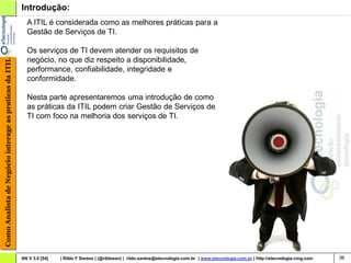 Introdução:
                                                          A ITIL é considerada como as melhores práticas para a
                                                          Gestão de Serviços de TI.

                                                          Os serviços de TI devem atender os requisitos de
                                                          negócio, no que diz respeito a disponibilidade,
Como Analista de Negócio interage as praticas da ITIL




                                                          performance, confiabilidade, integridade e
                                                          conformidade.

                                                          Nesta parte apresentaremos uma introdução de como
                                                          as práticas da ITIL podem criar Gestão de Serviços de
                                                          TI com foco na melhoria dos serviços de TI.




                                                        AN V 3.0 [54]   | Rildo F Santos | (@rildosan) | rildo.santos@etecnologia.com.br | www.etecnologia.com.br | http://etecnologia.ning.com   36
 