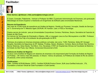 Facilitador:




                                                          Rildo Santos | @rildosan | rildo.santos@etecnologia.com.br
Como Analista de Negócio interage as praticas da ITIL




                                                          É Coach, Consultor, Palestrante, Instrutor e Professor de MBA. É graduado Administração de Empresas, pós graduação
                                                          Metodologia do Ensino Superior e mestrando em Engenharia de Software pela Universidade Mackenzie.

                                                          Resumo da Experiência:
                                                          Tem mais de 10.000 horas de experiência em Análise de Negócio, Gestão por Processo, Inovação, Gestão de Serviços
                                                          de TI, Governança de TI, Métodos Ágeis (SCRUM, XP, Kanban, Lean, e FDD) e Tecnologia.

                                                          Prestou serviço de instrutor para as Universidades Corporativas: Correios, Petrobras, Serpro, Secretária da Fazenda do
                                                          Estado de São Paulo.
                                                          Foi instrutor de Tecnologia de Orientação a Objetos, UML e Linguagem Java na Sun Microsystems e da IBM. Professor
                                                          de curso de MBA da Fiap e foi professor de pós-graduação do IBTA.

                                                          Participou de projetos em diversas empresas públicas e privadas, tais como: TJSE, Petrobras, Sefaz-SP, Sonagol
                                                          (Angola), Secretária da Segurança do SP, Sabesp, Prodesp, Serpro, Bradesco, Correios, Banco do Brasil, Neo Quimica,
                                                          Benner Sistemas, Seisa Saúde, Toot Micro, Vivo, Novabase, CTEP, do Hospital das Clinicas da Faculdade de Medicina
                                                          do Estado de São Paulo, Aço Villares, Conexxoes Educacional e Amil.

                                                          Vivência em Análise de Negócio:
                                                          Já atuou como Analista de Negócio em dezenas de empresas e foi responsável pela Formação de Analista de Negócio
                                                          na Prodesp – SP, treinou mais 200 pessoas, no Serpro - treinou 32 pessoas, na Prefeitura da Cidade do Rio de Janeiro -
                                                          24 pessoas, entre outras empresas.

                                                          Certificações:
                                                          CSM - Certified SCRUM Master, CSPO - Certified SCRUM Product Owner ,SUN Java Certified Instructor , ITIL
                                                          Foundation e Instrutor Oficial de Cobit Foundation e Cobit Games;


                                                        AN V 3.0 [54]   | Rildo F Santos | (@rildosan) | rildo.santos@etecnologia.com.br | www.etecnologia.com.br | http://etecnologia.ning.com   4
 