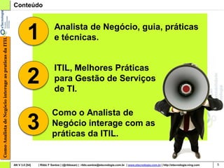 Conteúdo




                                                                  1                Analista de Negócio, guia, práticas
                                                                                   e técnicas.
Como Analista de Negócio interage as praticas da ITIL




                                                                                   ITIL, Melhores Práticas
                                                                  2                para Gestão de Serviços
                                                                                   de TI.

                                                                                 Como o Analista de
                                                                  3              Negócio interage com as
                                                                                 práticas da ITIL.


                                                        AN V 3.0 [54]   | Rildo F Santos | (@rildosan) | rildo.santos@etecnologia.com.br | www.etecnologia.com.br | http://etecnologia.ning.com   5
 
