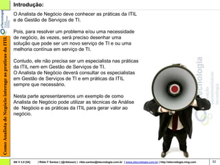 Introdução:
                                                        O Analista de Negócio deve conhecer as práticas da ITIL
                                                        e de Gestão de Serviços de TI.

                                                        Pois, para resolver um problema e/ou uma necessidade
                                                        de negócio, às vezes, será preciso desenhar uma
Como Analista de Negócio interage as praticas da ITIL




                                                        solução que pode ser um novo serviço de TI e ou uma
                                                        melhoria contínua em serviço de TI.

                                                        Contudo, ele não precisa ser um especialista nas práticas
                                                        da ITIL nem em Gestão de Serviços de TI.
                                                        O Analista de Negócio deverá consultar os especialistas
                                                        em Gestão de Serviços de TI e em práticas da ITIL
                                                        sempre que necessário.

                                                        Nesta parte apresentaremos um exemplo de como
                                                        Analista de Negócio pode utilizar as técnicas de Análise
                                                        de Negócio e as práticas da ITIL para gerar valor ao
                                                        negócio.




                                                        AN V 3.0 [54]   | Rildo F Santos | (@rildosan) | rildo.santos@etecnologia.com.br | www.etecnologia.com.br | http://etecnologia.ning.com   52
 