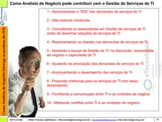 Como Analista de Negócio pode contribuir com a Gestão de Serviços de TI
                                                                                           1 - Demonstrando o “ROI” das demandas de serviços de TI

                                                                                           2 - Não tratando incidentes
Como Analista de Negócio interage as praticas da ITIL




                                                                                           3 - Consultando os especialistas em Gestão de serviços de TI
                                                                                           antes de desenhar soluções de serviços de TI

                                                                                           4 - Representando os clientes nas demandas de serviços de TI

                                                                                           5 - Apoiando a equipe de Gestão de TI, na discussão: necessidade
                                                                                           de negócio x capacidade de TI

                                                                                           6 - Ajudando na priorização das demandas de serviços de TI

                                                                                           7 - Acompanhando o desempenho dos serviços de TI

                                                                                           8 - Propondo melhorias para os serviços de TI com baixo
                                                                                           desempenho

                                                                                           9 - Facilitando a comunicação entre TI e as unidades de negócio

                                                                                           10 - Mediando conflitos entre TI e as unidades de negócio



                                                        AN V 3.0 [54]   | Rildo F Santos | (@rildosan) | rildo.santos@etecnologia.com.br | www.etecnologia.com.br | http://etecnologia.ning.com   56
 