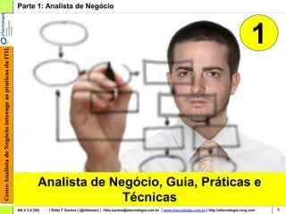Parte 1: Analista de Negócio



                                                                                                                                                                                            1
Como Analista de Negócio interage as praticas da ITIL




                                                                    Analista de Negócio, Guia, Práticas e
                                                                                  Técnicas
                                                        AN V 3.0 [54]   | Rildo F Santos | (@rildosan) | rildo.santos@etecnologia.com.br | www.etecnologia.com.br | http://etecnologia.ning.com   6
 