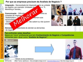 Por que as empresas precisam do Analista de Negócio ?
                                                        Integração – Necessidade de integração entre as unidade
                                                        de negócio, por exemplo: Unidades de negócio e TI,
                                                        Marketing e Vendas...

                                                        Comunicação - Dificuldade de comunicação entre as
Como Analista de Negócio interage as praticas da ITIL




                                                        unidades de negócio:
                                                        -Stakeholders – tem dificuldade em externar suas
                                                        necessidades ;
                                                        - Desenvolvedores (técnicos) - não sabem ou não querem
                                                        elicitar requisitos

                                                        Demanda – Incapacidade de atender as demandas
                                                        de negócio
                                                        Para enfrentar estes desafios:
                                                        Nasce um “novo” profissional que tem Conhecimento do Negócio e Competências
                                                        suficientes para atuar como “Analista de Negócio”.




                                                                          BABok®, Um Guia de Referência
                                                        AN V 3.0 [54]   | Rildo F Santos | (@rildosan) | rildo.santos@etecnologia.com.br | www.etecnologia.com.br | http://etecnologia.ning.com   9
 