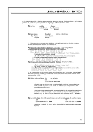 EUGENIO
FRANCO
MARCOS
LENGUA ESPAÑOLA.- SINTAXIS
11
L El sujeto de la oración y el verbo deben concordar: tienen que estar en el mismo número y en la misma
persona. No puede ser que el sujeto esté en singular y el verbo en plural o al revés.
Ej. Arriba volaba el azor
verbo: 3ª pers. Suj: 3ª persona
singular singular
Ej. Las voces llegaban claras y distintas
Suj: 3ª pers Vervo: 3ª pers.
singular singular
L Podemos encontrarnos una serie de sujetos en singular y el verbo en plural. A un sujeto
múltiple le corresponde un verbo en número plural.
Ej. El miedo, el sudor frío, el silencio y la culpa son compañeros
inseparables del hombre amenazado por una tormenta.
a. Tenemos cuatro sujetos en cadena :el miedo, el sudor frío, el silencio , la culpa.
b. Todos ellos van en número singular
c. El verbo " son " va en plural concertando con todos ellos como conjunto.
d. Forman todos ellos en bloque un sujeto múltiple o plural.
Ej. Un uno, un dos, un tres y un cuatro forman el número 1234.
a.Cuatro sujetos en singular: un uno, un dos, un tres , un cuatro
b. El verbo " forman " en número plural
c. Todos ellos en conjunto forman un sujeto plural en concordancia con el verbo .
L No te equivoques con la pregunta que le hacemos al verbo para encontrar el sujeto ¿ qué ?
Recuerda que no es infalible y puede llevarte al error porque esta pregunta es también válida
para encontrar el O.D.
Ej. Hubo esta mañana lío en la feria
OD
¿ Qué hubo en la feria: lío.
a. En este caso se complica más la cosa porque la oración es impersonal y no se
puede convertir en pasiva que es uno de los métodos para comprobar si el OD
encontrado es correcto o no.
b. Sólo nos quedan dos soluciones: la primera saber que es una oración impersonal y
por tanto no puede llevar sujeto , hecho delatado por el verbo "hubo"; la segunda
sustituir el OD " lío" por LO, que es otra fórmula para comprobar el OD, ( lo hubo ).
Ej. Arrastró el pie distraído y cortó transversalmente la pista de las hormigas.
OD OD
¿Qué cosa arrastró? = el pie ¿Qué cosa cortó ?= la pista
El sujeto de " arrastró " y " cortó " es ÉL , pronombre que anafóricamente sustituye a
Ruipérez.
 