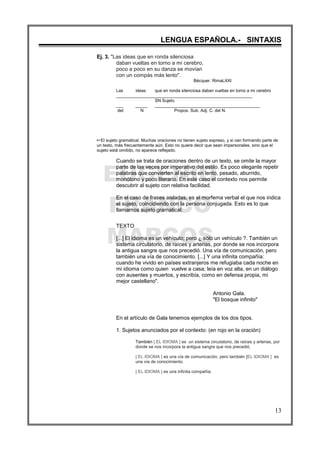 EUGENIO
FRANCO
MARCOS
LENGUA ESPAÑOLA.- SINTAXIS
13
Ej. 3. "Las ideas que en ronda silenciosa
daban vueltas en torno a mi cerebro,
poco a poco en su danza se movían
con un compás más lento".
Bécquer. RimaLXXI
Las ideas que en ronda silenciosa daban vueltas en torno a mi cerebro
_________________________________________________________
SN Sujeto
___ _____ ____________________________________________
det N Propos. Sub. Adj. C. del N.
LEl sujeto gramatical. Muchas oraciones no tienen sujeto expreso, y si van formando parte de
un texto, más frecuentemente aún. Esto no quiere decir que sean impersonales, sino que el
sujeto está omitido, no aparece reflejado.
Cuando se trata de oraciones dentro de un texto, se omite la mayor
parte de las veces por imperativo del estilo. Es poco elegante repetir
palabras que convierten al escrito en lento, pesado, aburrido,
monótono y poco literario. En este caso el contexto nos permite
descubrir al sujeto con relativa facilidad.
En el caso de frases aisladas, es el morfema verbal el que nos indica
el sujeto, coincidiendo con la persona conjugada. Esto es lo que
llamamos sujeto gramatical.
TEXTO
[...] El idioma es un vehículo; pero ¿ sólo un vehículo ?. También un
sistema circulatorio, de raíces y arterias, por donde se nos incorpora
la antigua sangre que nos precedió. Una vía de comunicación, pero
también una vía de conocimiento. [...] Y una infinita compañía:
cuando he vivido en países extranjeros me refugiaba cada noche en
mi idioma como quien vuelve a casa; leía en voz alta, en un diálogo
con ausentes y muertos, y escribía, como en defensa propia, mi
mejor castellano".
Antonio Gala.
"El bosque infinito"
En el artículo de Gala tenemos ejemplos de los dos tipos.
1. Sujetos anunciados por el contexto: (en rojo en la oración)
También [ EL IDIOMA ] es un sistema circulatorio, de raíces y arterias, por
donde se nos incorpora la antigua sangre que nos precedió.
[ EL IDIOMA ] es una vía de comunicación, pero también [EL IDIOMA ] es
una vía de conocimiento.
[ EL IDIOMA ] es una infinita compañía.
 