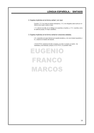 EUGENIO
FRANCO
MARCOS
LENGUA ESPAÑOLA.- SINTAXIS
14
2. Sujetos implícitos en la forma verbal: ( en rojo)
Cuando [ YO ] he vivido en países extranjeros, [ YO ] me refugiaba cada noche en mi
idioma como quien vuelve a casa.
[ YO ] leía en voz alta, en un diálogo con ausentes y muertos, y [ YO ] escribía, como
en defensa propia, mi mejor castellano.
3. Sujetos implícitos en la forma verbal en oraciones aisladas.
[ ÉL ] ascendía con paso trémulo por aquella escalera y, con una mirada inquisidora, [
EL ] observó el misterio del desván.
[ NOSOTROS ] tenemos de todo, lo bueno y lo malo, lo propio y lo ajeno, las
realidades y las fantasías, porque [VOSOTROS ] no poseéis nada.
 
