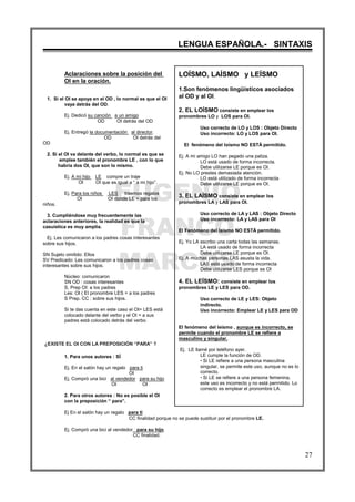 EUGENIO
FRANCO
MARCOS
LENGUA ESPAÑOLA.- SINTAXIS
27
Aclaraciones sobre la posición del
OI en la oración.
1. Si el OI se apoya en el OD , lo normal es que el OI
vaya detrás del OD.
Ej. Dedicó su canción a un amigo
OD OI detrás del OD
Ej. Entregó la documentación al director.
OD OI detrás del
OD
2. Si el OI va delante del verbo, lo normal es que se
emplee también el pronombre LE , con lo que
habría dos OI, que son lo mismo.
Ej. A mi hijo LE compre un traje
OI OI que es igual a “ a mi hijo”.
Ej. Para los niños LES traemos regalos
OI OI donde LE = para los
niños.
3. Cumpliéndose muy frecuentemente las
aclaraciones anteriores, la realidad es que la
casuística es muy amplia.
Ej. Les comunicaron a los padres cosas interesantes
sobre sus hijos.
SN Sujeto omitido: Ellos
SV Predicado: Les comunicaron a los padres cosas
interesantes sobre sus hijos.
Núcleo: comunicaron
SN OD : cosas interesantes
S. Prep OI: a los padres
Les: OI ( El pronombre LES = a los padres
S Prep. CC : sobre sus hijos.
Si te das cuenta en este caso el OI= LES está
colocado delante del verbo y el OI = a sus
padres está colocado detrás del verbo.
¿EXISTE EL OI CON LA PREPOSICIÓN “PARA” ?
1. Para unos autores : SÍ
Ej. En el salón hay un regalo para ti
OI
Ej. Compró una bici al vendedor para su hijo
OI OI
2. Para otros autores : No es posible el OI
con la preposición “ para”.
Ej En el salón hay un regalo para ti
CC finalidad porque no se puede sustituir por el pronombre LE.
Ej. Compró una bici al vendedor para su hijo.
CC finalidad.
LOÍSMO, LAÍSMO y LEÍSMO
1.Son fenómenos lingüísticos asociados
al OD y al OI.
2. EL LOÍSMO consiste en emplear los
pronombres LO y LOS para OI.
Uso correcto de LO y LOS : Objeto Directo
Uso incorrecto: LO y LOS para OI.
El fenómeno del loísmo NO ESTÁ permitido.
Ej. A mi amigo LO han pegado una paliza.
LO está usado de forma incorrecta.
Debe utilizarse LE porque es OI.
Ej. No LO prestes demasiada atención.
LO está utilizado de forma incorrecta
Debe utilizarse LE porque es OI.
3. EL LAÍSMO consiste en emplear los
pronombres LA y LAS para OI.
Uso correcto de LA y LAS : Objeto Directo
Uso incorrecto: LA y LAS para OI
El Fenómeno del laísmo NO ESTÁ permitido.
Ej. Yo LA escribo una carta todas las semanas.
LA está usado de forma incorrecta
Debe utilizarse LE porque es OI.
Ej. A muchas personas LAS asusta la vida.
LAS está usado de forma incorrecta
Debe utilizarse LES porque es OI
4. EL LEÍSMO: consiste en emplear los
pronombres LE y LES para OD.
Uso correcto de LE y LES: Objeto
indirecto.
Uso incorrecto: Emplear LE y LES para OD
El fenómeno del leísmo , aunque es incorrecto, se
permite cuando el pronombre LE se refiere a
masculino y singular.
Ej. LE llamé por teléfono ayer.
LE cumple la función de OD.
"""" Si LE refiere a una persona masculina
singular, se permite este uso, aunque no es lo
correcto.
"""" Si LE se refiere a una persona femenina,
este uso es incorrecto y no está permitido. Lo
correcto es emplear el pronombre LA.
 