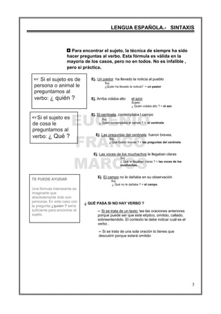 EUGENIO
FRANCO
MARCOS
LENGUA ESPAÑOLA.- SINTAXIS
3
L Si el sujeto es de
persona o animal le
preguntamos al
verbo: ¿ quién ?
LSi el sujeto es
de cosa le
preguntamos al
verbo: ¿ Qué ?
TE PUEDE AYUDAR
Una fórmula interesante es
imaginarte que
absolutamente todo son
personas. En este caso con
la pregunta ¿quien ? sería
suficiente para encontrar el
sujeto.
3 Para encontrar el sujeto, la técnica de siempre ha sido
hacer preguntas al verbo. Esta fórmula es válida en la
mayoría de los casos, pero no en todos. No es infalible ,
pero sí práctica.
Ej. Un pastor ha llevado la noticia al pueblo
Suj.
¿Quién ha llevado la noticia? = un pastor
Ej. Arriba volaba alto el azor
Sujeto
¿ Quién volaba alto ? = el azo
Ej. El centinela contemplaba l campo
Suj.
¿ Quién contemplaba el campo ? = el centinela
Ej. Las preguntas del centinela fueron breves.
Suj.
¿ Qué fueron breves ? = las preguntas del centinela
Ej. Las voces de los muchachos le llegaban claras
Suj.
¿ Qué le llegaban claras ? = las voces de los
muchachos.
Ej. El campo no le dañaba en su observación
Suj.
¿ Qué no le dañaba ? = el campo
¿ QUÉ PASA SI NO HAY VERBO ?
P Si se trata de un texto: lee las oraciones anteriores
porque puede ser que esté elíptico, omitido, callado,
sobreentendido. El contexto te debe indicar cuál es el
verbo .
P Si se trata de una sola oración lo tienes que
descubrir porque estará omitido
 