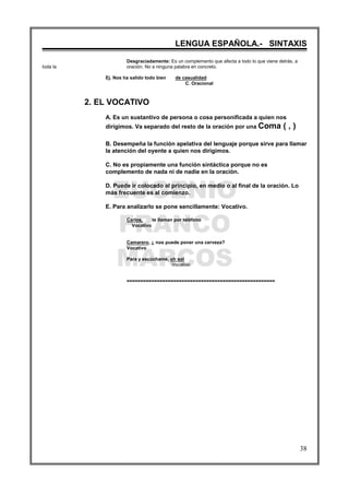 EUGENIO
FRANCO
MARCOS
LENGUA ESPAÑOLA.- SINTAXIS
38
Desgraciadamente: Es un complemento que afecta a todo lo que viene detrás, a
toda la oración. No a ninguna palabra en concreto.
Ej. Nos ha salido todo bien de casualidad
C. Oracional
2. EL VOCATIVO
A. Es un sustantivo de persona o cosa personificada a quien nos
dirigimos. Va separado del resto de la oración por una Coma ( , )
B. Desempeña la función apelativa del lenguaje porque sirve para llamar
la atención del oyente a quien nos dirigimos.
C. No es propiamente una función sintáctica porque no es
complemento de nada ni de nadie en la oración.
D. Puede ir colocado al principio, en medio o al final de la oración. Lo
más frecuente es al comienzo.
E. Para analizarlo se pone sencillamente: Vocativo.
Carlos, te llaman por teléfono
Vocativo
Camarero, ¿ nos puede poner una cerveza?
Vocativo
Para y escúchame, oh sol
Vocativo
======================================================
 