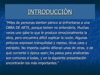 INTRODUCCIÒN “ Miles de personas sienten pánico al enfrentarse a una OBRA DE ARTE, porque temen no entenderla. Muchas veces uno sabe lo que le produce emocionalmente la obra, pero encuentra difícil explicar la razón. Algunas pinturas expresan tranquilidad y reposo, otras caos y estrépito. No importa cuánto difieran unas de otras, o de qué corriente o época sean; los pasos para analizarlas son comunes a todas, y en la siguiente presentación encontrarán los más importantes.” 