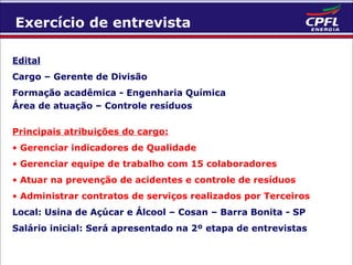 Exercício de entrevista
Edital
Cargo – Gerente de Divisão
Formação acadêmica - Engenharia Química
Área de atuação – Controle resíduos
Principais atribuições do cargo:
• Gerenciar indicadores de Qualidade
• Gerenciar equipe de trabalho com 15 colaboradores
• Atuar na prevenção de acidentes e controle de resíduos
• Administrar contratos de serviços realizados por Terceiros
Local: Usina de Açúcar e Álcool – Cosan – Barra Bonita - SP
Salário inicial: Será apresentado na 2º etapa de entrevistas

 