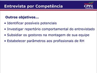 Entrevista por Competência
Outros objetivos...
• Identificar possíveis potenciais
• Investigar repertório comportamental do entrevistado
• Subsidiar os gestores na montagem de sua equipe
• Estabelecer parâmetros aos profissionais de RH

 