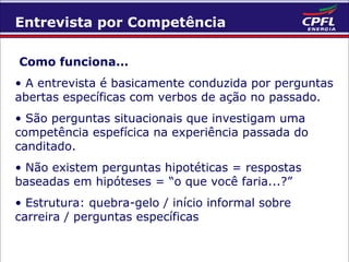 Entrevista por Competência
Como funciona...
• A entrevista é basicamente conduzida por perguntas
abertas específicas com verbos de ação no passado.
• São perguntas situacionais que investigam uma
competência espefícica na experiência passada do
canditado.
• Não existem perguntas hipotéticas = respostas
baseadas em hipóteses = “o que você faria...?”
• Estrutura: quebra-gelo / início informal sobre
carreira / perguntas específicas

 