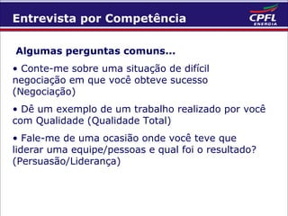 Entrevista por Competência
Algumas perguntas comuns...
• Conte-me sobre uma situação de difícil
negociação em que você obteve sucesso
(Negociação)
• Dê um exemplo de um trabalho realizado por você
com Qualidade (Qualidade Total)
• Fale-me de uma ocasião onde você teve que
liderar uma equipe/pessoas e qual foi o resultado?
(Persuasão/Liderança)

 