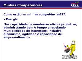 Minhas Competências
Como estão as minhas competências???
• Energia
Ter capacidade de manter-se ativo e produtivo,
administrando bem o tempo e revelando
multiplicidade de interesses, inciativa,
dinamismo, agilidade e capacidade de
empreendimento

 