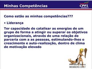 Minhas Competências
Como estão as minhas competências???
• Liderança
Ter capacidade de catalisar as energias de um
grupo de forma a atingir ou superar os objetivos
organizacionais, através de uma relação de
parceria com a as pessoas, estimulando-lhes o
crescimento e auto-realização, dentro de clima
de motivação elevado

 