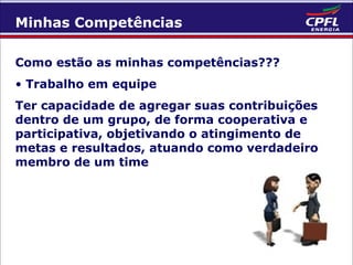 Minhas Competências
Como estão as minhas competências???
• Trabalho em equipe
Ter capacidade de agregar suas contribuições
dentro de um grupo, de forma cooperativa e
participativa, objetivando o atingimento de
metas e resultados, atuando como verdadeiro
membro de um time

 