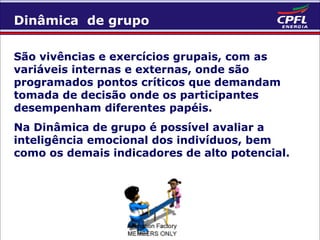 Dinâmica de grupo
São vivências e exercícios grupais, com as
variáveis internas e externas, onde são
programados pontos críticos que demandam
tomada de decisão onde os participantes
desempenham diferentes papéis.
Na Dinâmica de grupo é possível avaliar a
inteligência emocional dos indivíduos, bem
como os demais indicadores de alto potencial.

 