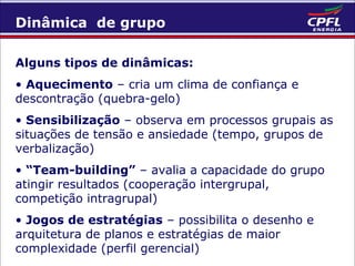 Dinâmica de grupo
Alguns tipos de dinâmicas:
• Aquecimento – cria um clima de confiança e
descontração (quebra-gelo)
• Sensibilização – observa em processos grupais as
situações de tensão e ansiedade (tempo, grupos de
verbalização)
• “Team-building” – avalia a capacidade do grupo
atingir resultados (cooperação intergrupal,
competição intragrupal)
• Jogos de estratégias – possibilita o desenho e
arquitetura de planos e estratégias de maior
complexidade (perfil gerencial)

 
