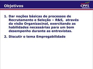 Objetivos
1. Dar noções básicas de processos de
Recrutamento e Seleção – R&S, através
da visão Organizacinal, exercitando as
habilidades necessárias para um bom
desempenho durante as entrevistas.
2. Discutir o tema Empregabilidade

 