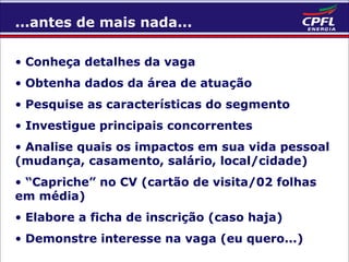 ...antes de mais nada...
• Conheça detalhes da vaga
• Obtenha dados da área de atuação
• Pesquise as características do segmento
• Investigue principais concorrentes
• Analise quais os impactos em sua vida pessoal
(mudança, casamento, salário, local/cidade)
• “Capriche” no CV (cartão de visita/02 folhas
em média)
• Elabore a ficha de inscrição (caso haja)
• Demonstre interesse na vaga (eu quero...)

 