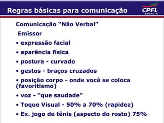 Regras básicas para comunicação
Comunicação “Não Verbal”
Emissor
• expressão facial
• aparência física
• postura - curvado
• gestos - braços cruzados
• posição corpo - onde você se coloca
(favoritismo)
• voz - “que saudade”
• Toque Visual - 50% a 70% (rapidez)
• Ex. jogo de tênis (aspecto do rosto) 75%

 